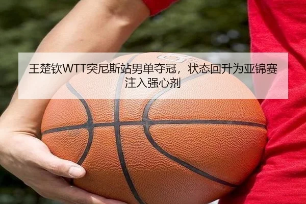 王楚钦WTT突尼斯站男单夺冠，状态回升为亚锦赛注入强心剂