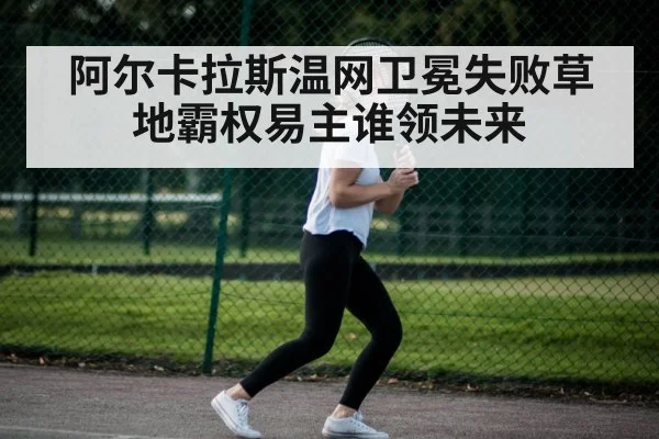阿尔卡拉斯温网卫冕失败草地霸权易主谁领未来
