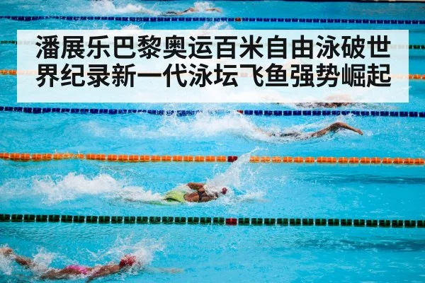 潘展乐巴黎奥运百米自由泳破世界纪录新一代泳坛飞鱼强势崛起