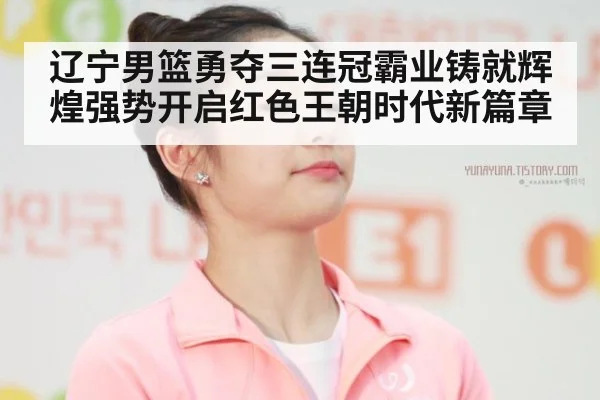 辽宁男篮勇夺三连冠霸业铸就辉煌强势开启红色王朝时代新篇章